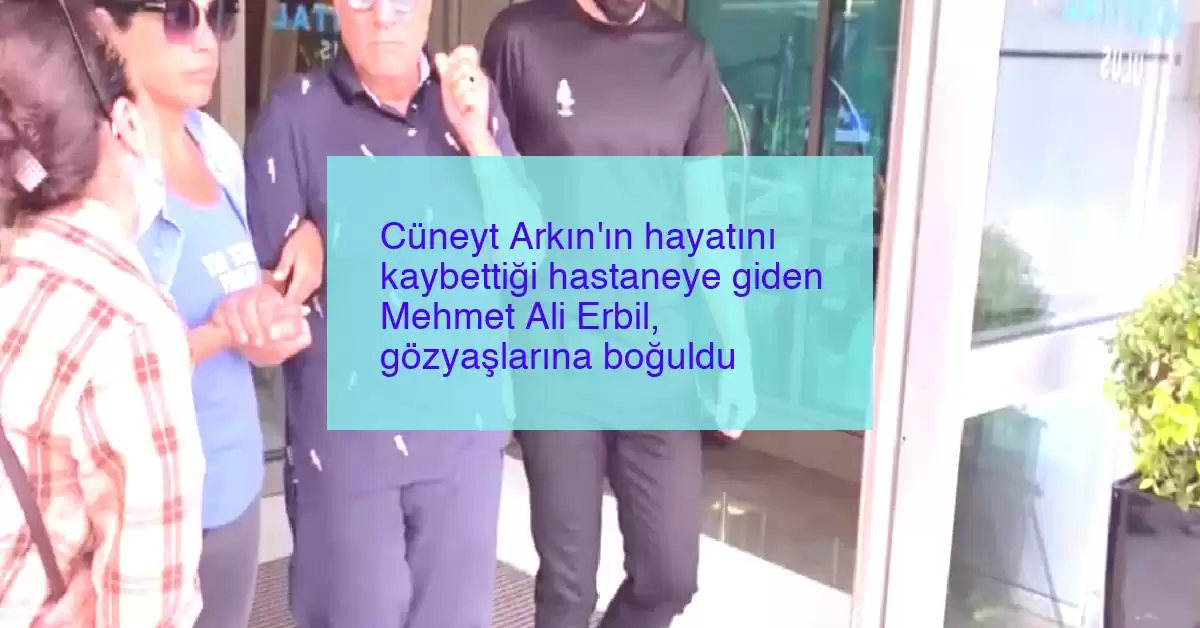Cüneyt Arkın’ın hayatını kaybettiği hastaneye giden Mehmet Ali Erbil, gözyaşlarına boğuldu