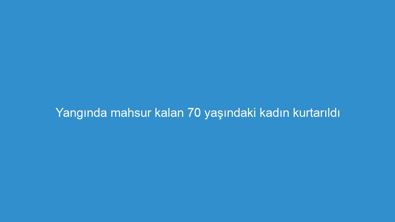 Yangında mahsur kalan 70 yaşındaki kadın kurtarıldı