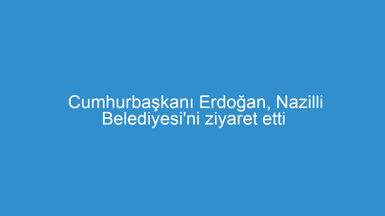 Cumhurbaşkanı Erdoğan, Nazilli Belediyesi’ni ziyaret etti